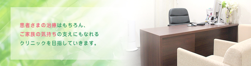 患者さまの治療はもちろん、 ご家族の気持ちの支えにもなれる クリニックを目指していきます。
