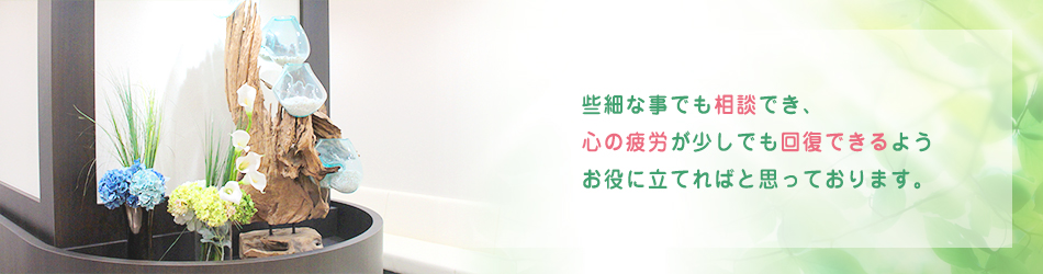 些細な事でも相談でき、 心の疲労が少しでも回復できるよう お役に立てればと思っております。